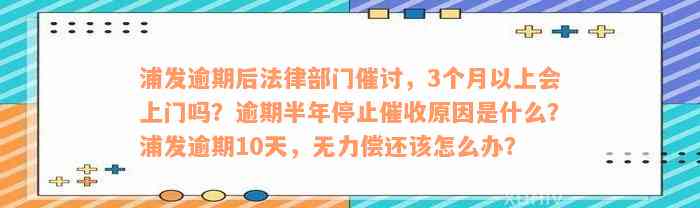 浦发逾期后法律部门催讨，3个月以上会上门吗？逾期半年停止催收原因是什么？浦发逾期10天，无力偿还该怎么办？