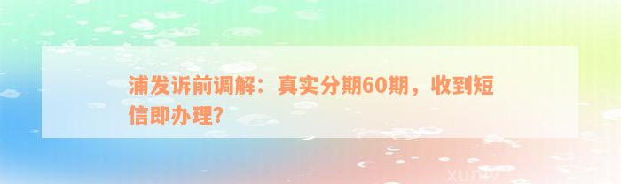 浦发诉前调解：真实分期60期，收到短信即办理？