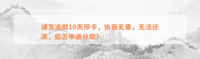 浦发逾期10天停卡，协商无果，无法还清，能否申请分期？