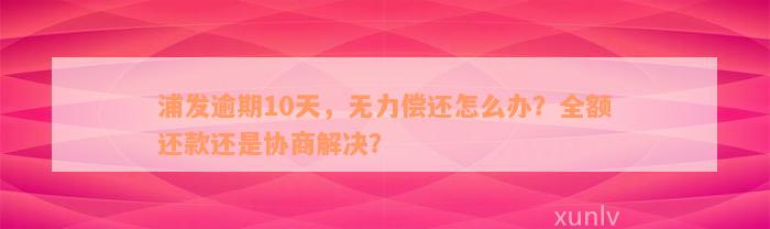 浦发逾期10天，无力偿还怎么办？全额还款还是协商解决？