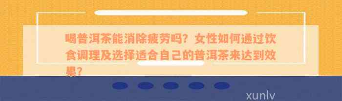 喝普洱茶能消除疲劳吗？女性如何通过饮食调理及选择适合自己的普洱茶来达到效果？