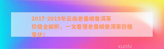 2017-2019年云南老曼峨普洱茶价格全解析，一文看懂老曼峨普洱茶价格变化！