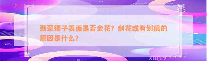 翡翠镯子表面是否会花？刮花或有划痕的原因是什么？