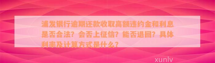 浦发银行逾期还款收取高额违约金和利息是否合法？会否上征信？能否退回？具体利率及计算方式是什么？