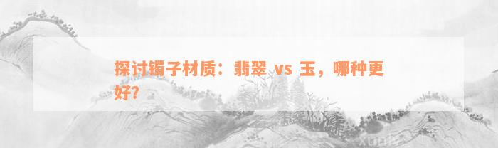 探讨镯子材质：翡翠 vs 玉，哪种更好？