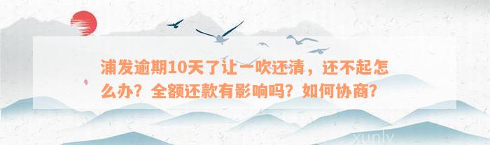 浦发逾期10天了让一吹还清，还不起怎么办？全额还款有影响吗？如何协商？