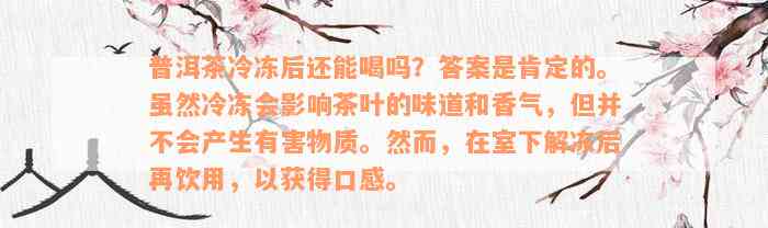 普洱茶冷冻后还能喝吗？答案是肯定的。虽然冷冻会影响茶叶的味道和香气，但并不会产生有害物质。然而，在室下解冻后再饮用，以获得口感。