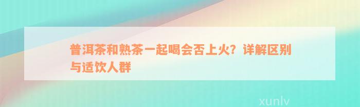 普洱茶和熟茶一起喝会否上火？详解区别与适饮人群