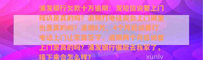 浦发银行欠款十万逾期：发短信说要上门拜访是真的吗？逾期打电话说会上门调查也是真的吗？逾期6万、4个月后说要打电话上门让家属签字，逾期两个月后说要上门是真的吗？浦发银行催款去我家了，接下来会怎么样？