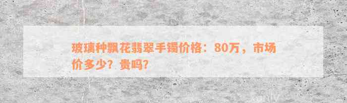 玻璃种飘花翡翠手镯价格：80万，市场价多少？贵吗？