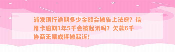 浦发银行逾期多少金额会被告上法庭？信用卡逾期1年5千会被起诉吗？欠款6千协商无果或将被起诉！