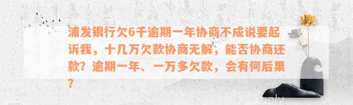 浦发银行欠6千逾期一年协商不成说要起诉我，十几万欠款协商无解，能否协商还款？逾期一年、一万多欠款，会有何后果？