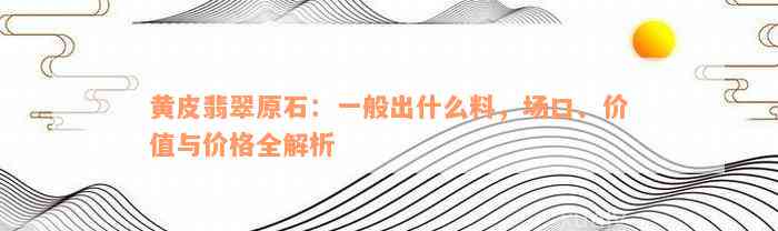 黄皮翡翠原石：一般出什么料，场口、价值与价格全解析