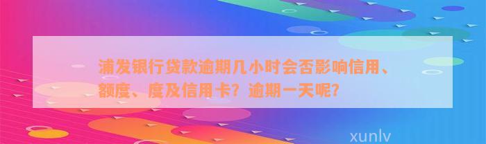 浦发银行贷款逾期几小时会否影响信用、额度、度及信用卡？逾期一天呢？