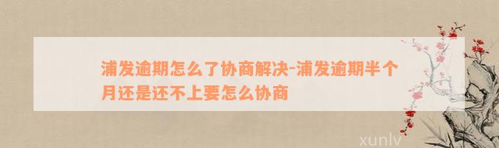 浦发逾期怎么了协商解决-浦发逾期半个月还是还不上要怎么协商