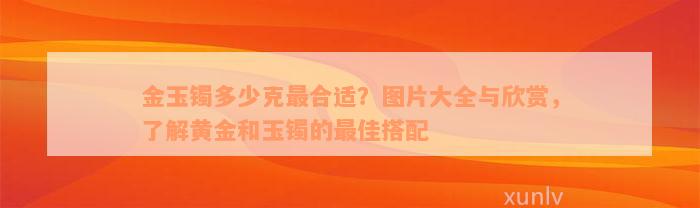 金玉镯多少克最合适？图片大全与欣赏，了解黄金和玉镯的最佳搭配