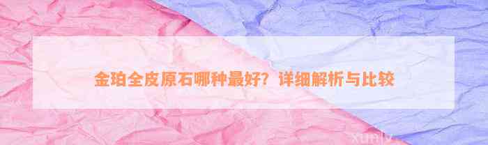 金珀全皮原石哪种最好？详细解析与比较