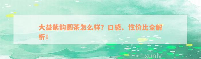 大益紫韵圆茶怎么样？口感、性价比全解析！