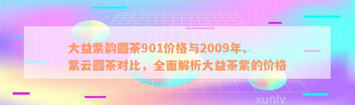 大益紫韵圆茶901价格与2009年、紫云圆茶对比，全面解析大益茶紫的价格