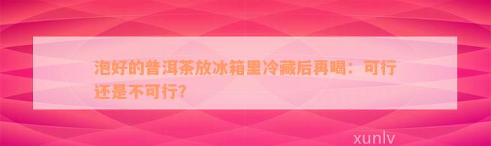 泡好的普洱茶放冰箱里冷藏后再喝：可行还是不可行？