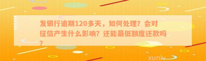 发银行逾期120多天，如何处理？会对征信产生什么影响？还能最低额度还款吗？