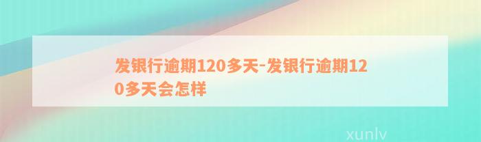 发银行逾期120多天-发银行逾期120多天会怎样