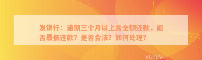 发银行：逾期三个月以上需全额还款，能否最低还款？是否合法？如何处理？