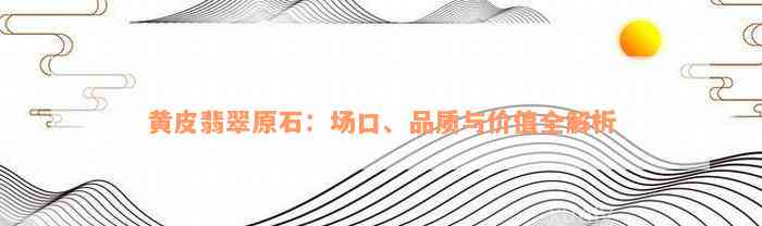 黄皮翡翠原石：场口、品质与价值全解析