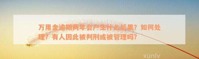 万用金逾期两年会产生什么后果？如何处理？有人因此被判刑或被管理吗？