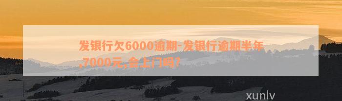 发银行欠6000逾期-发银行逾期半年,7000元,会上门吗?