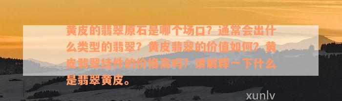 黄皮的翡翠原石是哪个场口？通常会出什么类型的翡翠？黄皮翡翠的价值如何？黄皮翡翠挂件的价格高吗？请解释一下什么是翡翠黄皮。