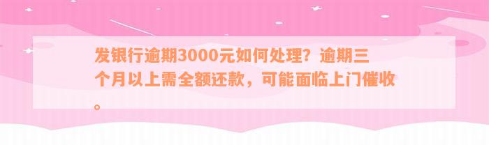 发银行逾期3000元如何处理？逾期三个月以上需全额还款，可能面临上门催收。