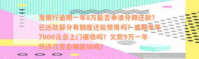 发银行逾期一年8万能否申请分期还款？已还款部分有额度还能使用吗？逾期半年7000元会上门催收吗？欠款9万一年只还几百会被起诉吗？