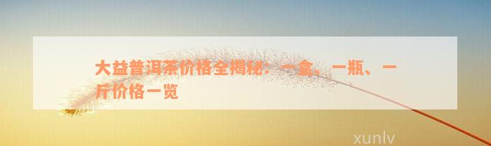 大益普洱茶价格全揭秘：一盒、一瓶、一斤价格一览