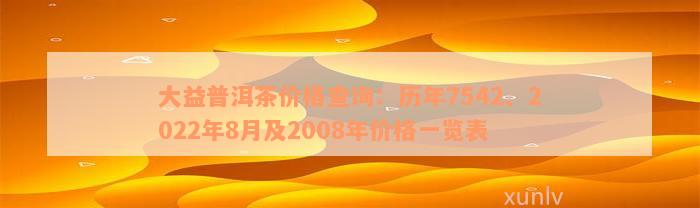 大益普洱茶价格查询：历年7542、2022年8月及2008年价格一览表