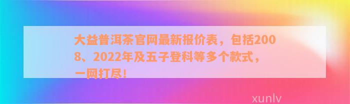 大益普洱茶官网最新报价表，包括2008、2022年及五子登科等多个款式，一网打尽！