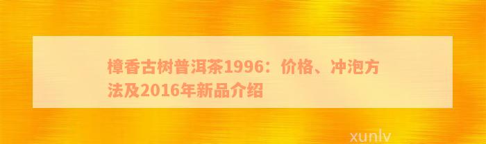 樟香古树普洱茶1996：价格、冲泡方法及2016年新品介绍