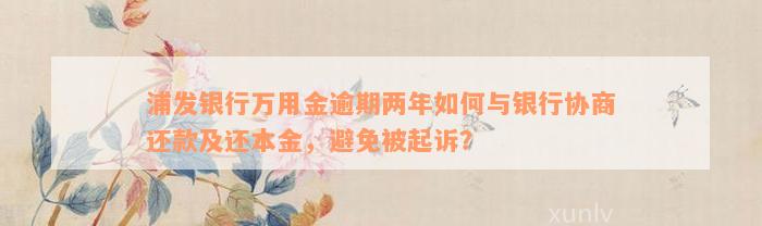 浦发银行万用金逾期两年如何与银行协商还款及还本金，避免被起诉？