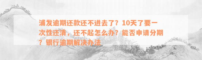 浦发逾期还款还不进去了？10天了要一次性还清，还不起怎么办？能否申请分期？银行逾期解决办法