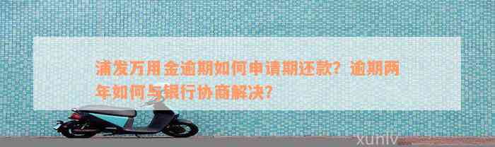 浦发万用金逾期如何申请期还款？逾期两年如何与银行协商解决？