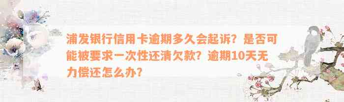 浦发银行信用卡逾期多久会起诉？是否可能被要求一次性还清欠款？逾期10天无力偿还怎么办？