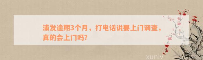 浦发逾期3个月，打电话说要上门调查，真的会上门吗？