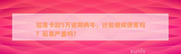 信用卡超5万逾期两年，还能继续使用吗？后果严重吗？