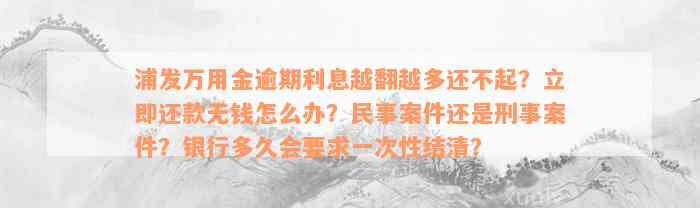 浦发万用金逾期利息越翻越多还不起？立即还款无钱怎么办？民事案件还是刑事案件？银行多久会要求一次性结清？