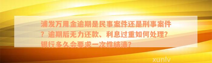 浦发万用金逾期是民事案件还是刑事案件？逾期后无力还款、利息过重如何处理？银行多久会要求一次性结清？