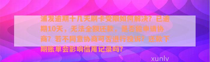 浦发逾期十几天刷卡受限如何解决？已逾期10天，无法全额还款，是否能申请协商？若不同意协商可否进行投诉？还款下期账单会影响信用记录吗？