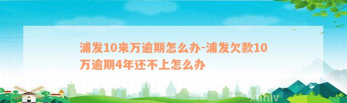 浦发10来万逾期怎么办-浦发欠款10万逾期4年还不上怎么办