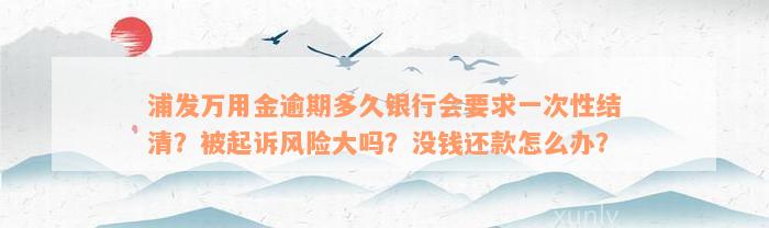 浦发万用金逾期多久银行会要求一次性结清？被起诉风险大吗？没钱还款怎么办？