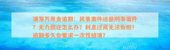 浦发万用金逾期：民事案件还是刑事案件？无力偿还怎么办？利息过高无法负担？逾期多久会要求一次性结清？