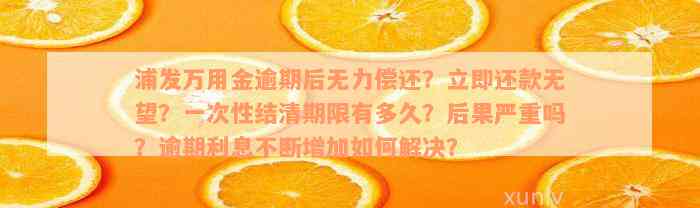 浦发万用金逾期后无力偿还？立即还款无望？一次性结清期限有多久？后果严重吗？逾期利息不断增加如何解决？